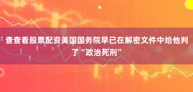 查查看股票配资美国国务院早已在解密文件中给他判了“政治死刑”
