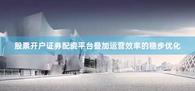 股票开户证券配资平台叠加运营效率的稳步优化