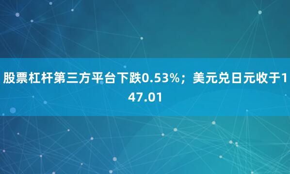 股票杠杆第三方平台下跌0.53%；美元兑日元收于147.01