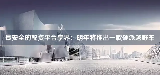 最安全的配资平台享界：明年将推出一款硬派越野车